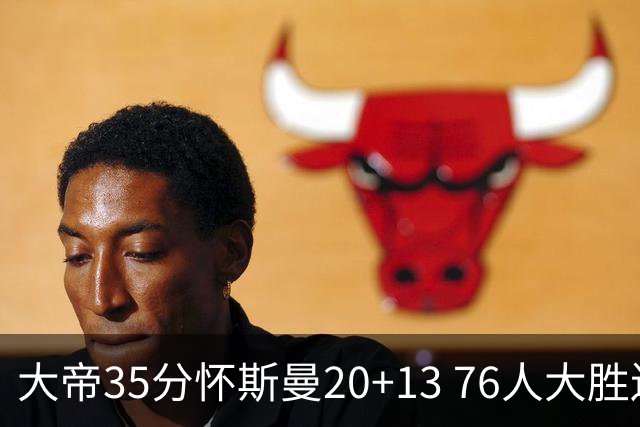 大帝35分怀斯曼20+13 76人大胜送活塞22连败
